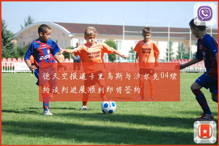 德天空报道卡里乌斯与沙尔克04续约谈判进展顺利即将签约