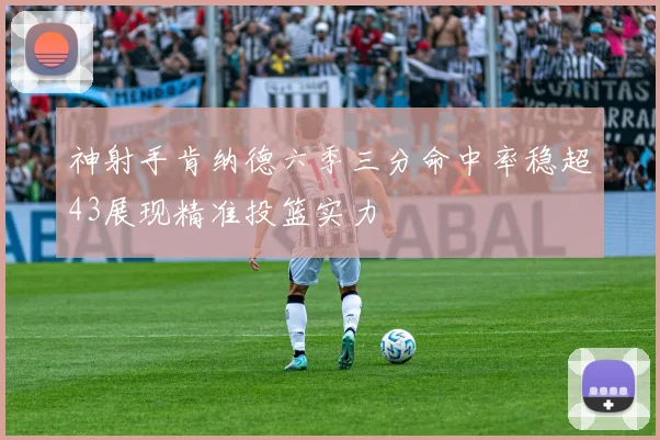 神射手肯纳德六季三分命中率稳超43展现精准投篮实力