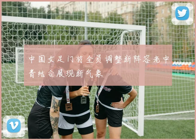 中国女足门将全员调整新阵容老中青结合展现新气象