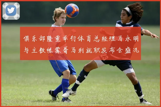 俱乐部隆重举行体育总经理马永明与主教练蒙哥马利就职发布会盛况回顾