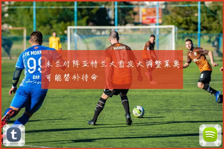 米兰对阵亚特兰大首发大调整莱奥可能替补待命