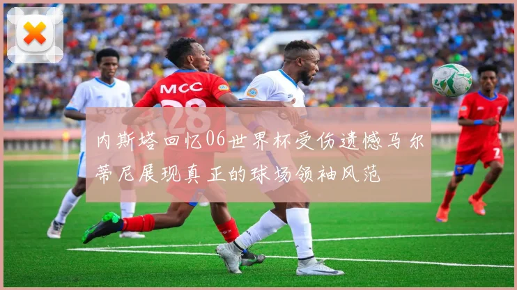 内斯塔回忆06世界杯受伤遗憾马尔蒂尼展现真正的球场领袖风范