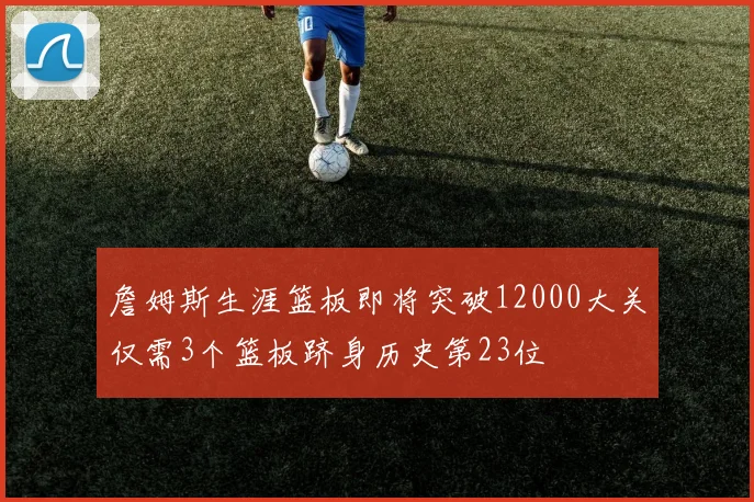 詹姆斯生涯篮板即将突破12000大关仅需3个篮板跻身历史第23位