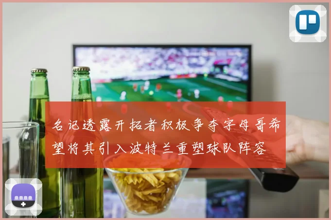 名记透露开拓者积极争夺字母哥希望将其引入波特兰重塑球队阵容