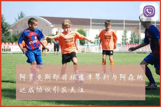 阿贾克斯即将租借津琴科与阿森纳达成协议引发关注