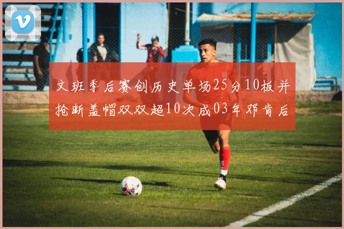 文班季后赛创历史单场25分10板并抢断盖帽双双超10次成03年邓肯后首人