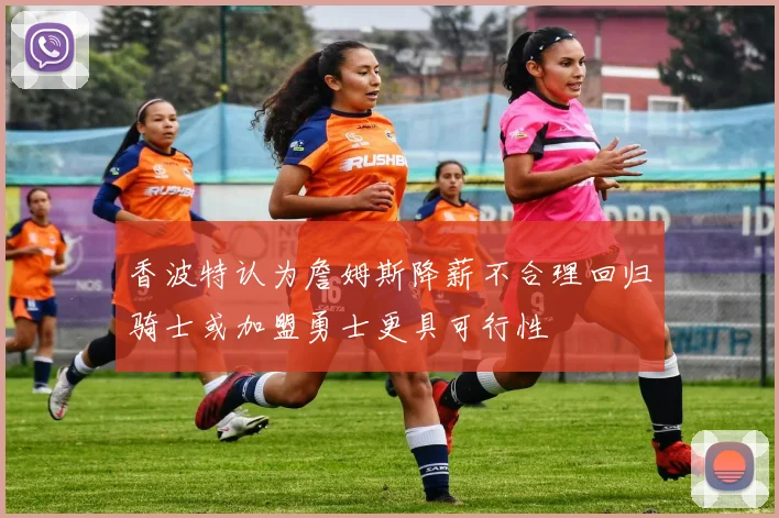 香波特认为詹姆斯降薪不合理回归骑士或加盟勇士更具可行性