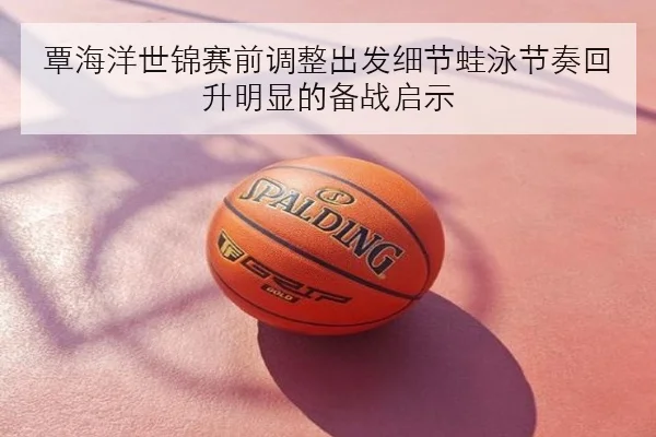 覃海洋世锦赛前调整出发细节蛙泳节奏回升明显的备战启示